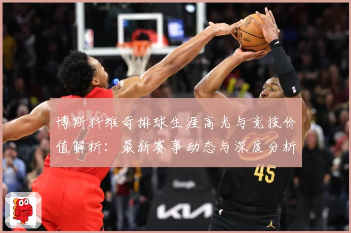 博斯科维奇排球生涯高光与竞技价值解析：最新赛事动态与深度分析