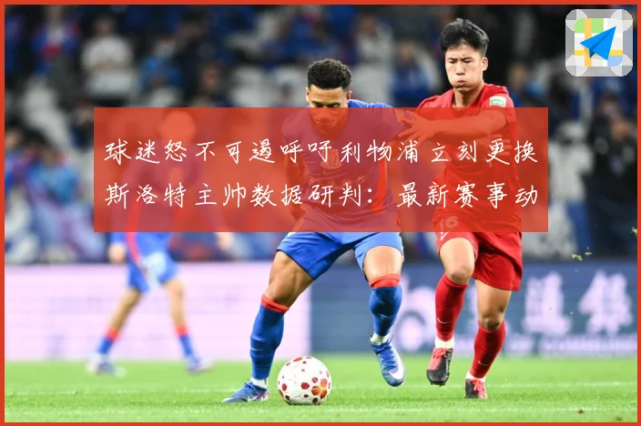 球迷怒不可遏呼吁利物浦立刻更换斯洛特主帅数据研判：最新赛事动态与深度分析