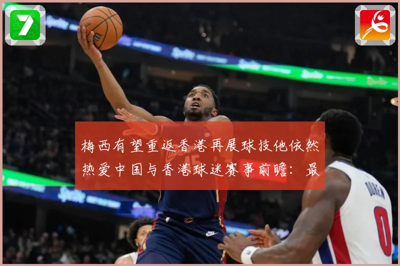 梅西有望重返香港再展球技他依然热爱中国与香港球迷赛事前瞻：最新赛事动态与深度分析