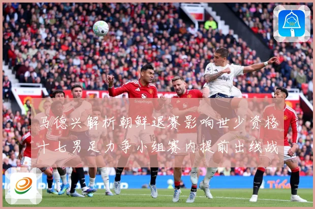 马德兴解析朝鲜退赛影响世少资格十七男足力争小组赛内提前出线战术观察：最新赛事动态与深度分析