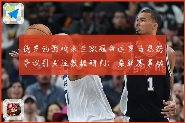 德罗西影响米兰欧冠命运罗马恩怨争议引关注数据研判：最新赛事动态与深度分析