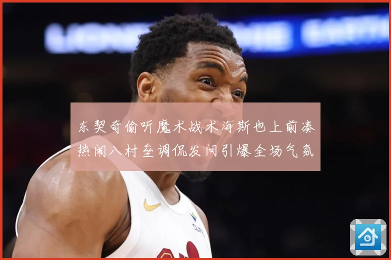 东契奇偷听魔术战术海斯也上前凑热闹八村垒调侃发问引爆全场气氛赛场复盘：最新赛事动态与深度分析