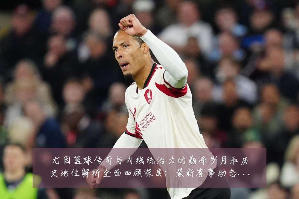 尤因篮球传奇与内线统治力的巅峰岁月和历史地位解析全面回顾深度:最新赛事动态与深度分析