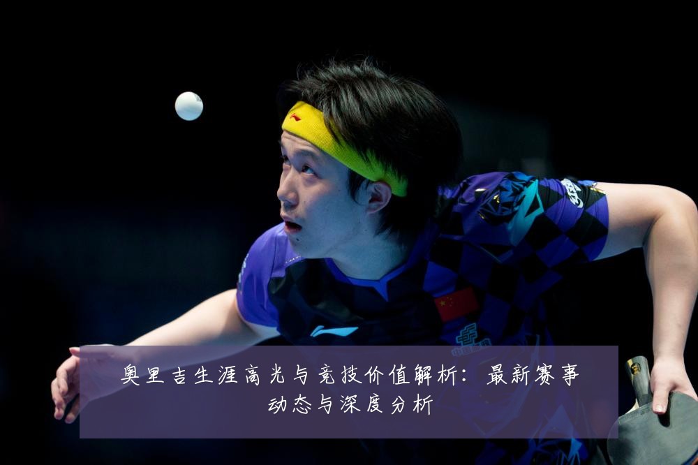 奥里吉生涯高光与竞技价值解析:最新赛事动态与深度分析